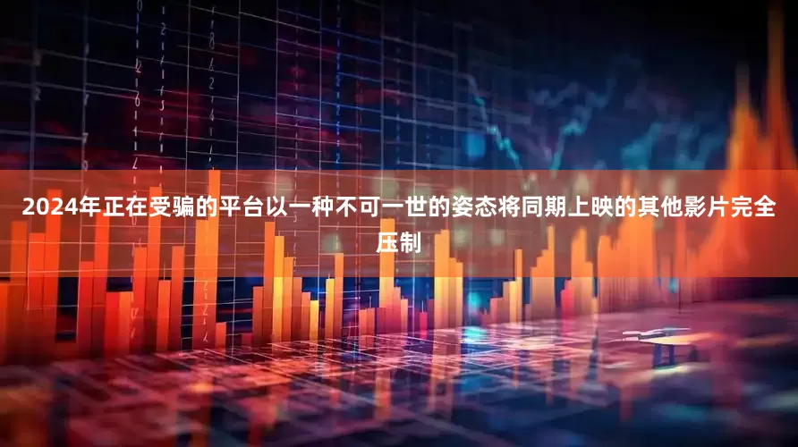 2024年正在受骗的平台以一种不可一世的姿态将同期上映的其他影片完全压制