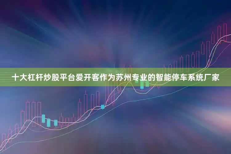 十大杠杆炒股平台爱开客作为苏州专业的智能停车系统厂家