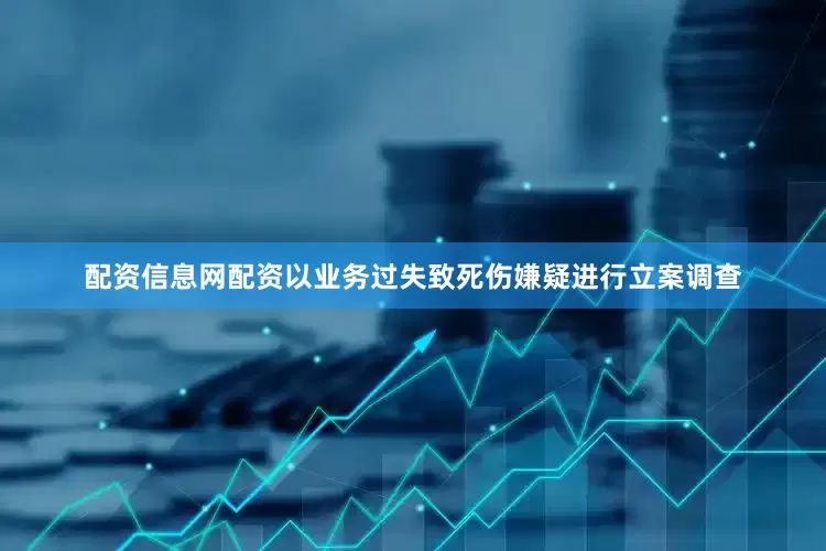 配资信息网配资以业务过失致死伤嫌疑进行立案调查
