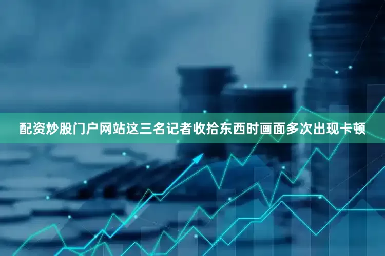 配资炒股门户网站这三名记者收拾东西时画面多次出现卡顿