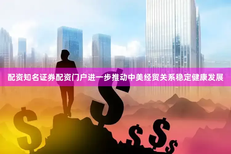 配资知名证券配资门户进一步推动中美经贸关系稳定健康发展