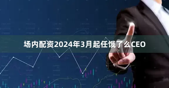 场内配资2024年3月起任饿了么CEO