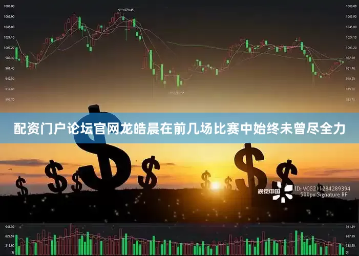 配资门户论坛官网龙皓晨在前几场比赛中始终未曾尽全力