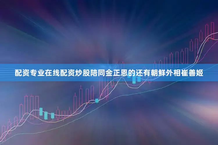 配资专业在线配资炒股陪同金正恩的还有朝鲜外相崔善姬