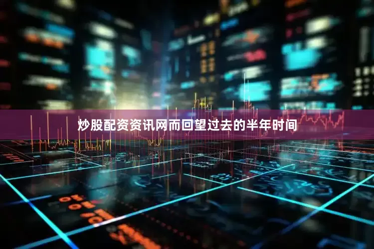 炒股配资资讯网而回望过去的半年时间