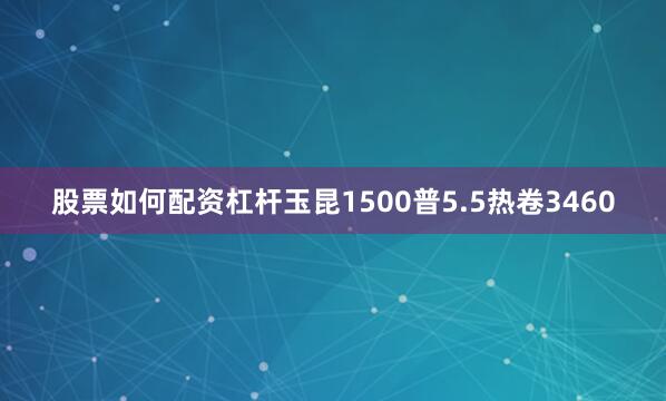 股票如何配资杠杆玉昆1500普5.5热卷3460