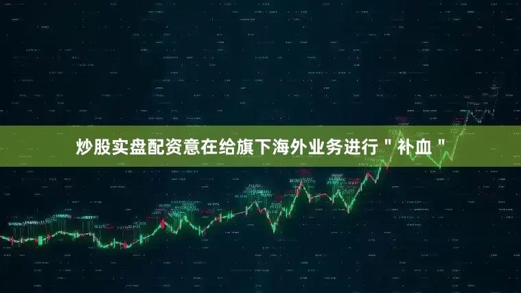 炒股实盘配资意在给旗下海外业务进行＂补血＂