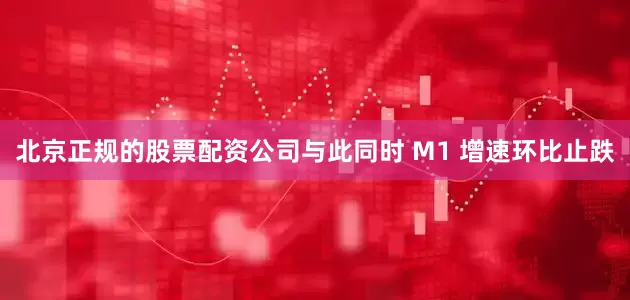 北京正规的股票配资公司与此同时 M1 增速环比止跌