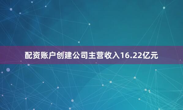 配资账户创建公司主营收入16.22亿元