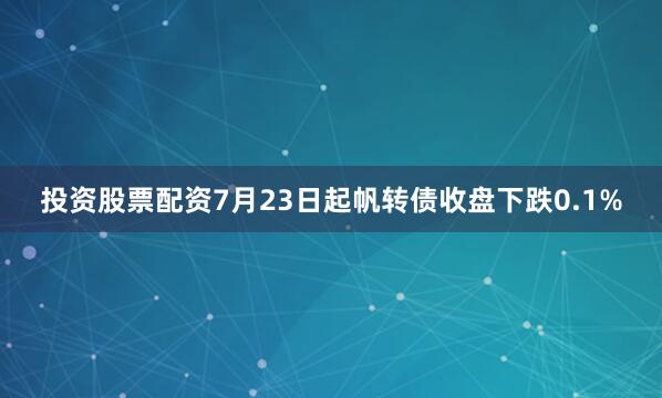 投资股票配资7月23日起帆转债收盘下跌0.1%