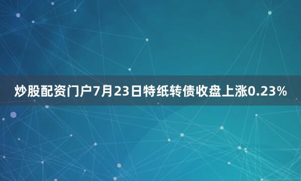 炒股配资门户7月23日特纸转债收盘上涨0.23%