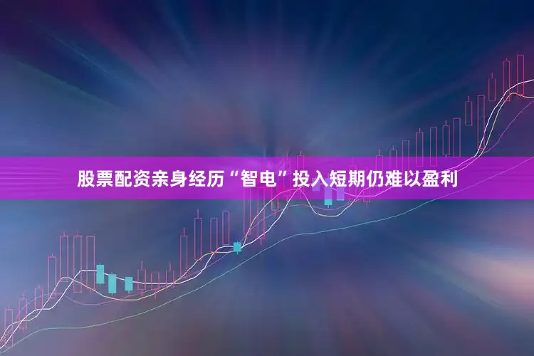 股票配资亲身经历“智电”投入短期仍难以盈利