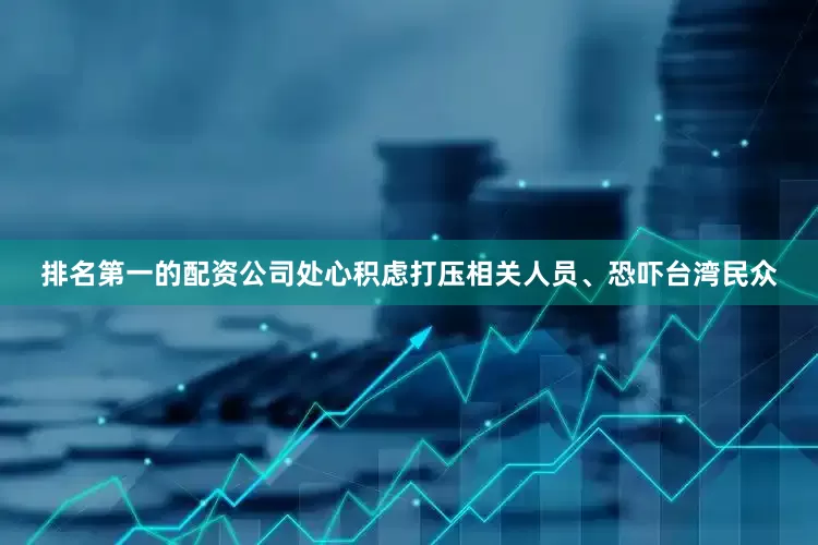 排名第一的配资公司处心积虑打压相关人员、恐吓台湾民众