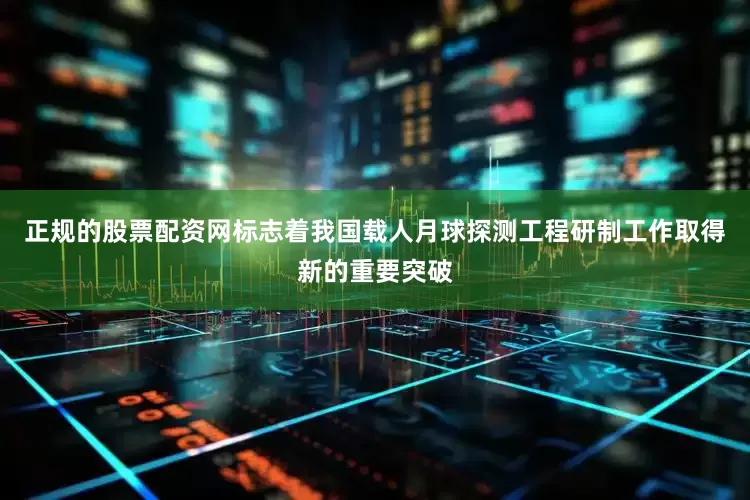 正规的股票配资网标志着我国载人月球探测工程研制工作取得新的重要突破