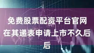 免费股票配资平台官网在其递表申请上市不久后