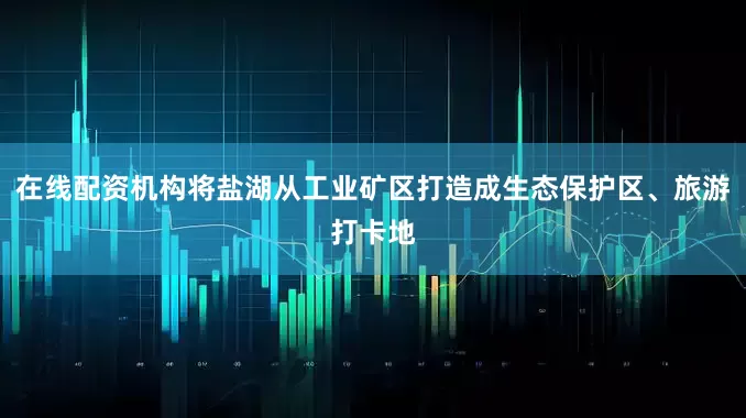 在线配资机构将盐湖从工业矿区打造成生态保护区、旅游打卡地