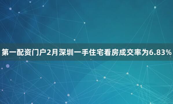 第一配资门户2月深圳一手住宅看房成交率为6.83%