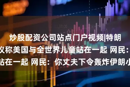 炒股配资公司站点门户视频|特朗普夫人主持会议称美国与全世界儿童站在一起 网民：你丈夫下令轰炸伊朗小学