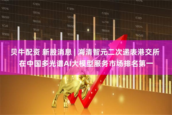 贝牛配资 新股消息 | 海清智元二次递表港交所 在中国多光谱AI大模型服务市场排名第一