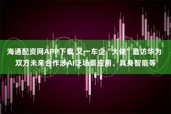 海通配资网APP下载 又一车企“大佬”造访华为 双方未来合作涉AI泛场景应用、具身智能等