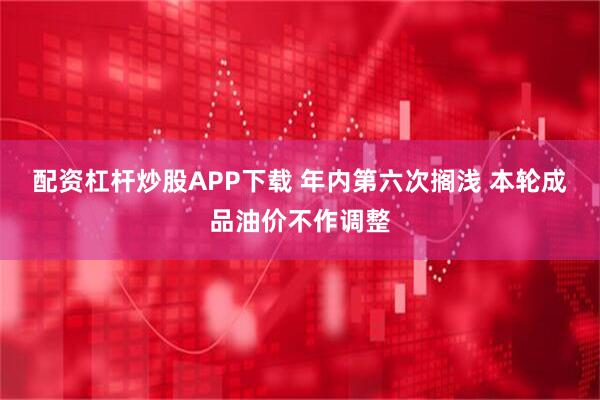 配资杠杆炒股APP下载 年内第六次搁浅 本轮成品油价不作调整