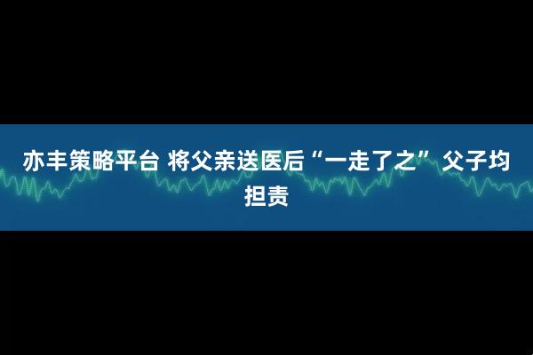 亦丰策略平台 将父亲送医后“一走了之” 父子均担责