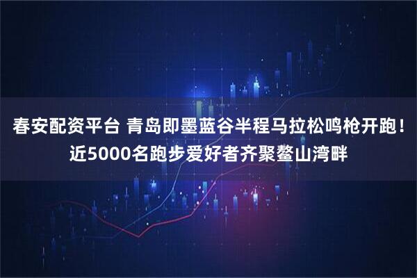 春安配资平台 青岛即墨蓝谷半程马拉松鸣枪开跑！近5000名跑步爱好者齐聚鳌山湾畔