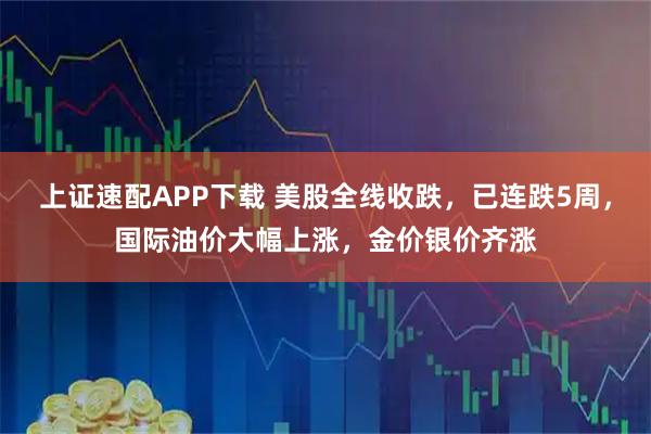 上证速配APP下载 美股全线收跌，已连跌5周，国际油价大幅上涨，金价银价齐涨