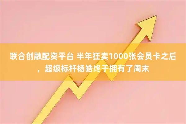 联合创融配资平台 半年狂卖1000张会员卡之后，超级标杆杨皓终于拥有了周末