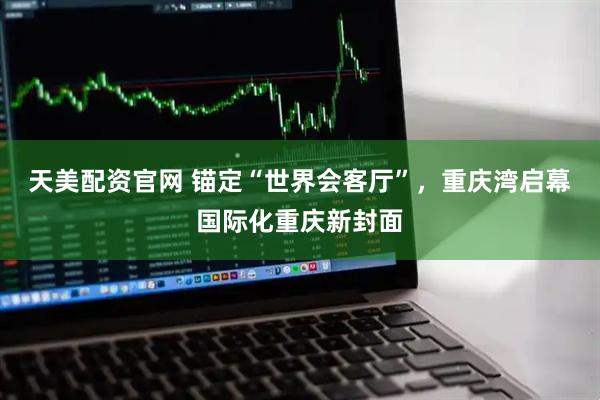 天美配资官网 锚定“世界会客厅”，重庆湾启幕国际化重庆新封面