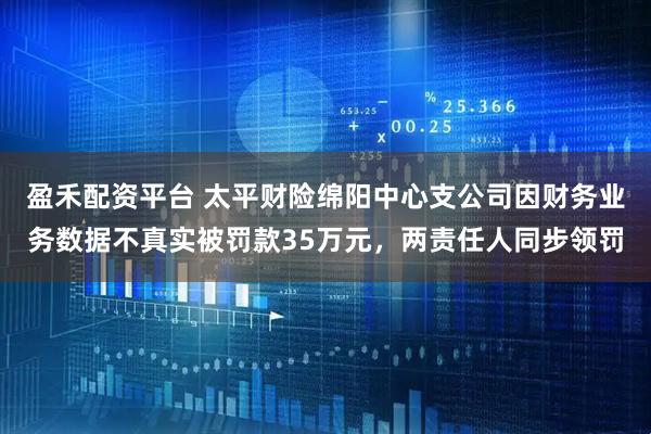 盈禾配资平台 太平财险绵阳中心支公司因财务业务数据不真实被罚款35万元，两责任人同步领罚