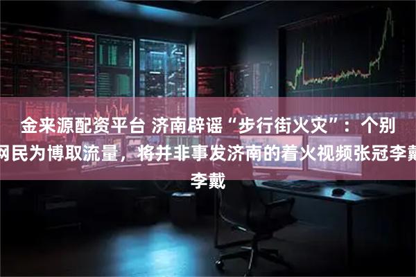 金来源配资平台 济南辟谣“步行街火灾”：个别网民为博取流量，将并非事发济南的着火视频张冠李戴