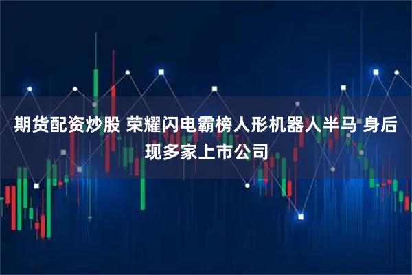 期货配资炒股 荣耀闪电霸榜人形机器人半马 身后现多家上市公司
