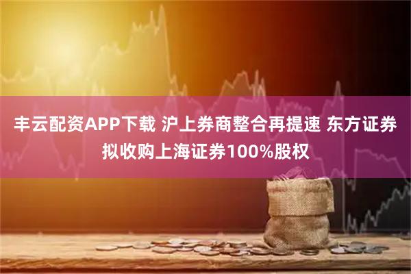 丰云配资APP下载 沪上券商整合再提速 东方证券拟收购上海证券100%股权