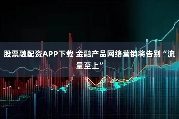 股票融配资APP下载 金融产品网络营销将告别“流量至上”