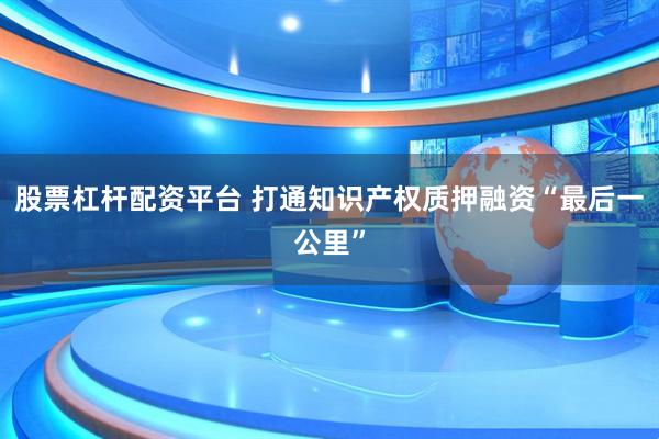 股票杠杆配资平台 打通知识产权质押融资“最后一公里”