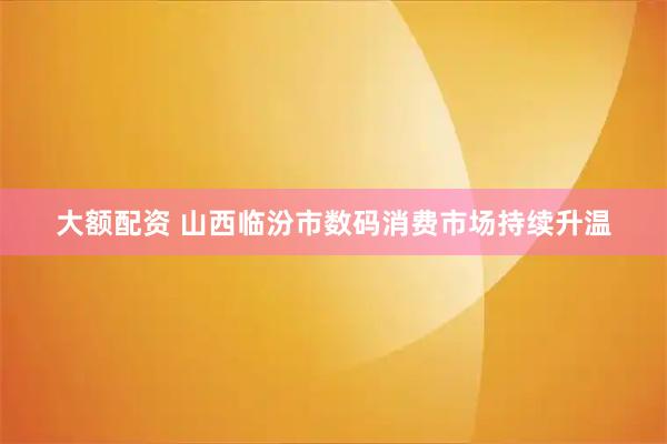 大额配资 山西临汾市数码消费市场持续升温