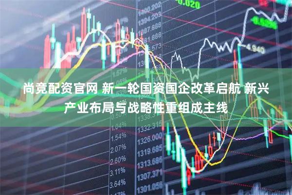 尚竞配资官网 新一轮国资国企改革启航 新兴产业布局与战略性重组成主线