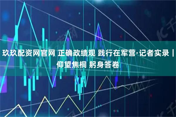 玖玖配资网官网 正确政绩观 践行在军营·记者实录｜仰望焦桐 躬身答卷