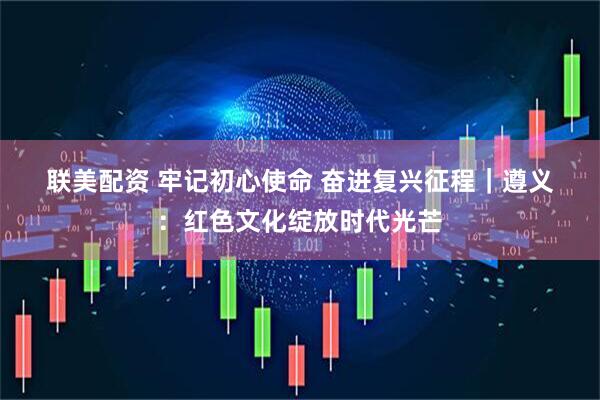 联美配资 牢记初心使命 奋进复兴征程｜遵义：红色文化绽放时代光芒